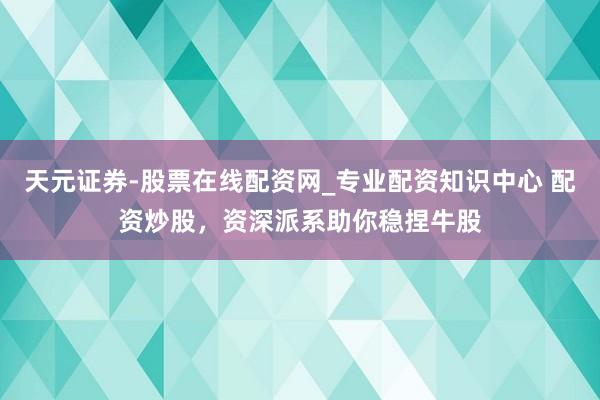 天元证券-股票在线配资网_专业配资知识中心 配资炒股，资深派系助你稳捏牛股