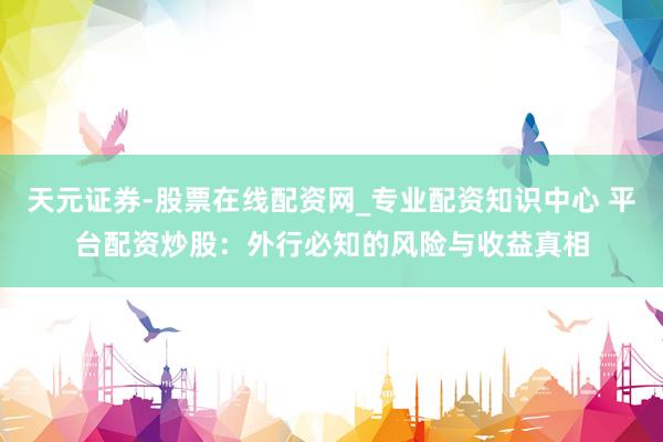 天元证券-股票在线配资网_专业配资知识中心 平台配资炒股：外行必知的风险与收益真相