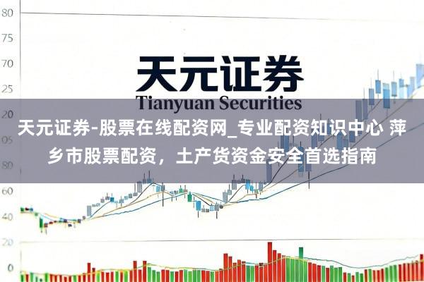 天元证券-股票在线配资网_专业配资知识中心 萍乡市股票配资，土产货资金安全首选指南
