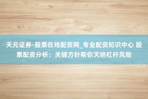 天元证券-股票在线配资网_专业配资知识中心 股票配资分析：关键方针帮你灭绝杠杆风险