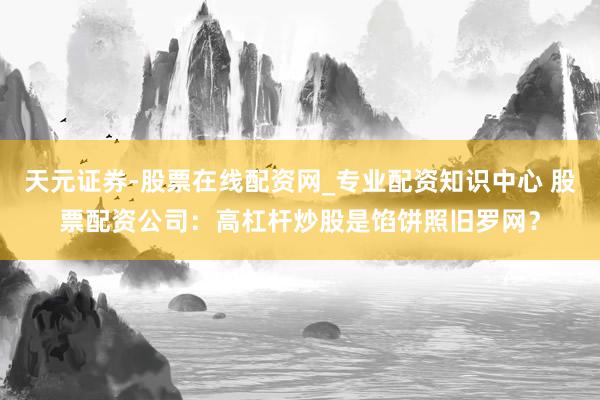 天元证券-股票在线配资网_专业配资知识中心 股票配资公司：高杠杆炒股是馅饼照旧罗网？