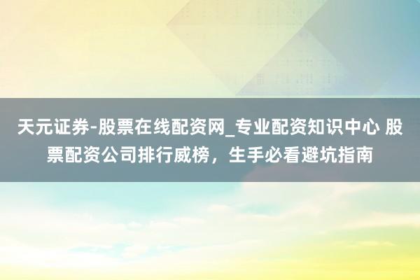 天元证券-股票在线配资网_专业配资知识中心 股票配资公司排行威榜，生手必看避坑指南