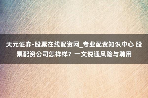 天元证券-股票在线配资网_专业配资知识中心 股票配资公司怎样样？一文说通风险与聘用