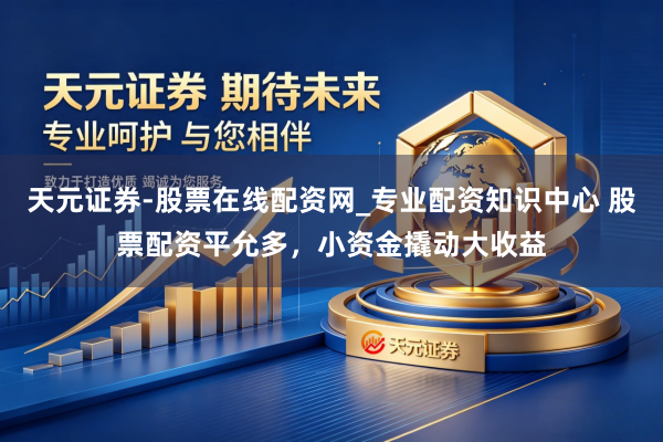天元证券-股票在线配资网_专业配资知识中心 股票配资平允多，小资金撬动大收益