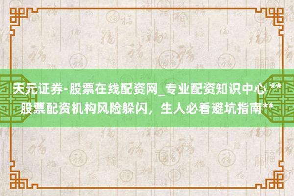 天元证券-股票在线配资网_专业配资知识中心 **股票配资机构风险躲闪，生人必看避坑指南**