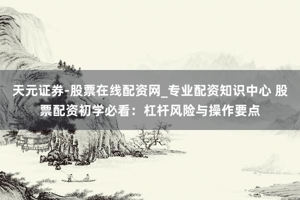 天元证券-股票在线配资网_专业配资知识中心 股票配资初学必看：杠杆风险与操作要点