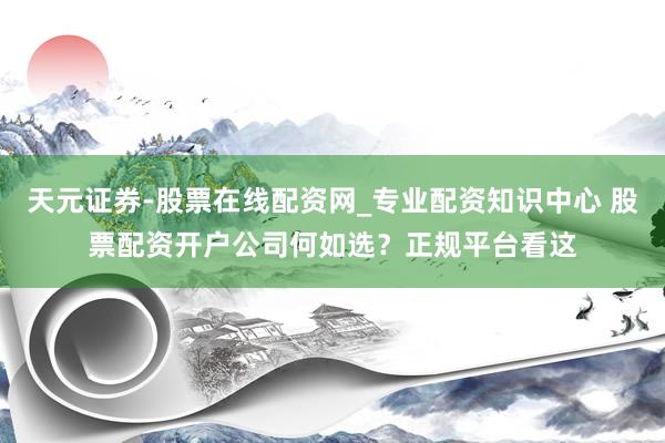 天元证券-股票在线配资网_专业配资知识中心 股票配资开户公司何如选？正规平台看这