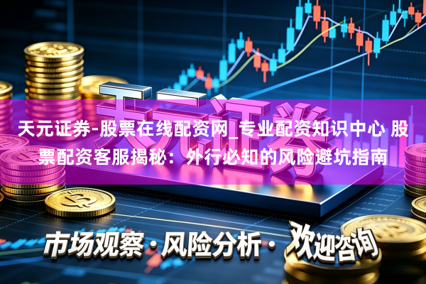 天元证券-股票在线配资网_专业配资知识中心 股票配资客服揭秘：外行必知的风险避坑指南