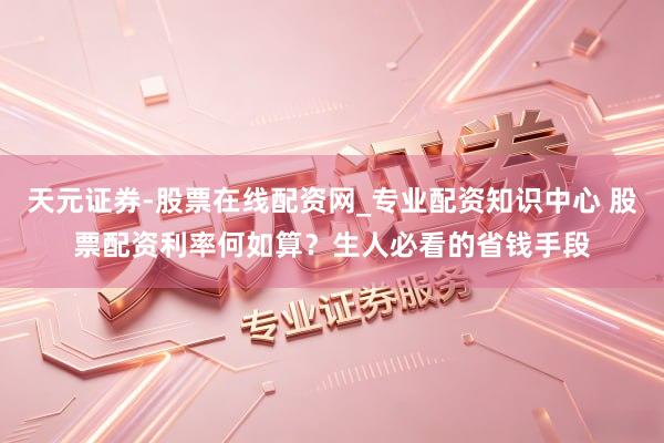 天元证券-股票在线配资网_专业配资知识中心 股票配资利率何如算？生人必看的省钱手段