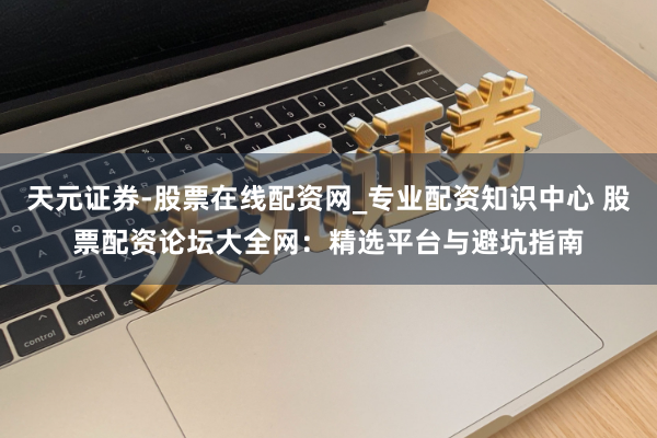 天元证券-股票在线配资网_专业配资知识中心 股票配资论坛大全网：精选平台与避坑指南