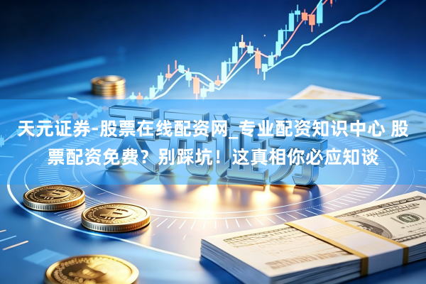 天元证券-股票在线配资网_专业配资知识中心 股票配资免费？别踩坑！这真相你必应知谈