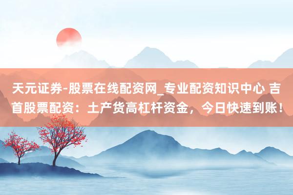 天元证券-股票在线配资网_专业配资知识中心 吉首股票配资：土产货高杠杆资金，今日快速到账！