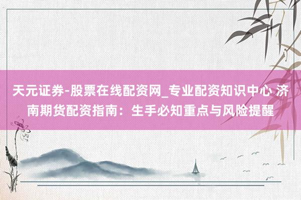 天元证券-股票在线配资网_专业配资知识中心 济南期货配资指南：生手必知重点与风险提醒