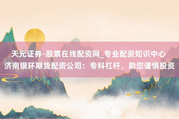天元证券-股票在线配资网_专业配资知识中心 济南银环期货配资公司：专科杠杆，助您谨慎投资