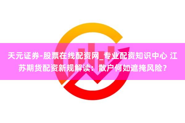天元证券-股票在线配资网_专业配资知识中心 江苏期货配资新规解读：散户何如遮掩风险？