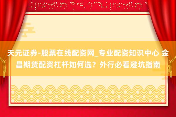 天元证券-股票在线配资网_专业配资知识中心 金昌期货配资杠杆如何选？外行必看避坑指南