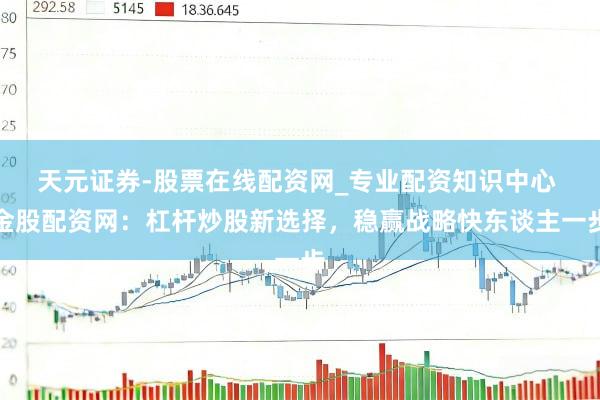 天元证券-股票在线配资网_专业配资知识中心 金股配资网：杠杆炒股新选择，稳赢战略快东谈主一步