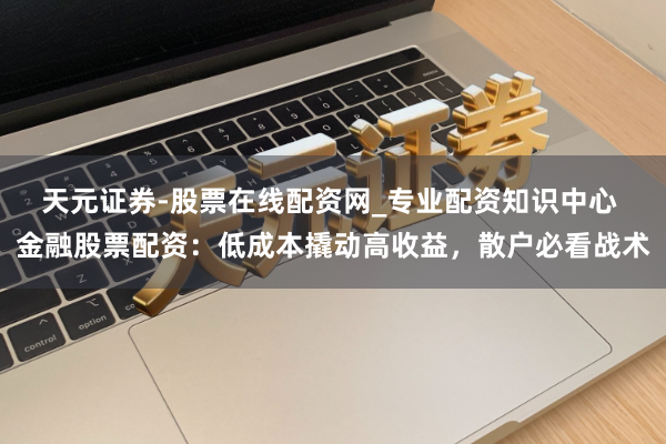 天元证券-股票在线配资网_专业配资知识中心 金融股票配资：低成本撬动高收益，散户必看战术