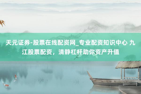 天元证券-股票在线配资网_专业配资知识中心 九江股票配资，清静杠杆助你资产升值