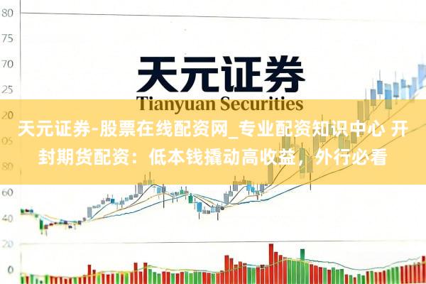 天元证券-股票在线配资网_专业配资知识中心 开封期货配资：低本钱撬动高收益，外行必看