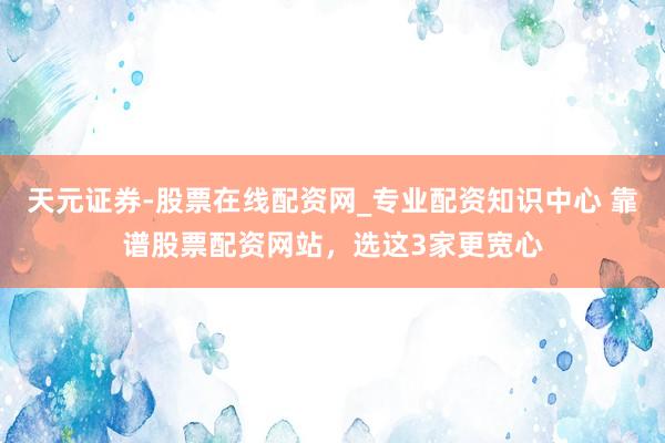 天元证券-股票在线配资网_专业配资知识中心 靠谱股票配资网站，选这3家更宽心