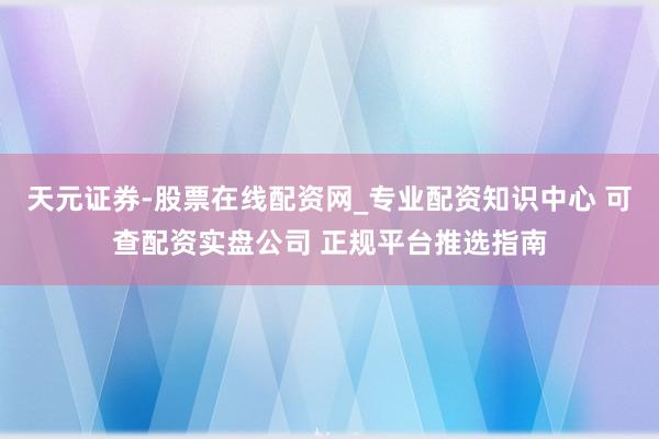 天元证券-股票在线配资网_专业配资知识中心 可查配资实盘公司 正规平台推选指南