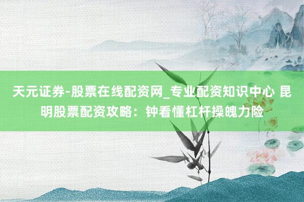 天元证券-股票在线配资网_专业配资知识中心 昆明股票配资攻略：钟看懂杠杆操魄力险