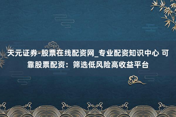 天元证券-股票在线配资网_专业配资知识中心 可靠股票配资：筛选低风险高收益平台
