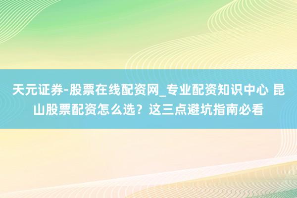 天元证券-股票在线配资网_专业配资知识中心 昆山股票配资怎么选？这三点避坑指南必看