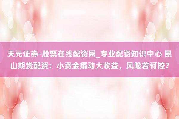 天元证券-股票在线配资网_专业配资知识中心 昆山期货配资：小资金撬动大收益，风险若何控？