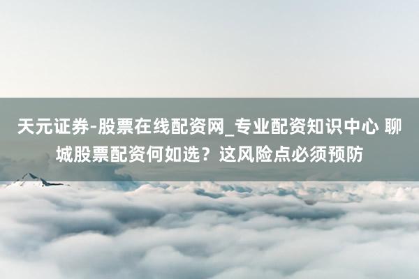 天元证券-股票在线配资网_专业配资知识中心 聊城股票配资何如选？这风险点必须预防