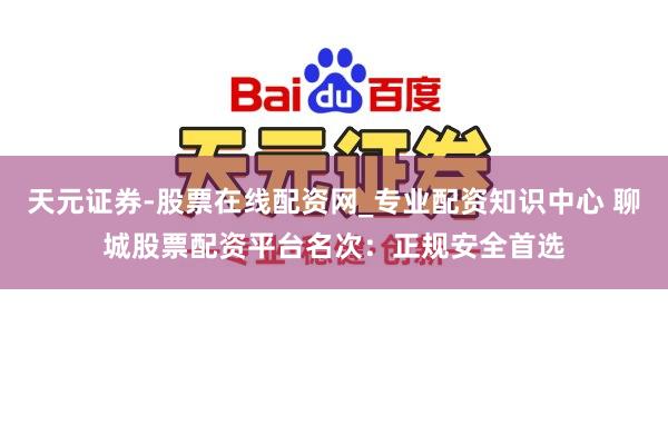 天元证券-股票在线配资网_专业配资知识中心 聊城股票配资平台名次：正规安全首选