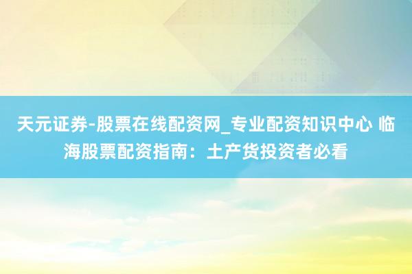 天元证券-股票在线配资网_专业配资知识中心 临海股票配资指南：土产货投资者必看