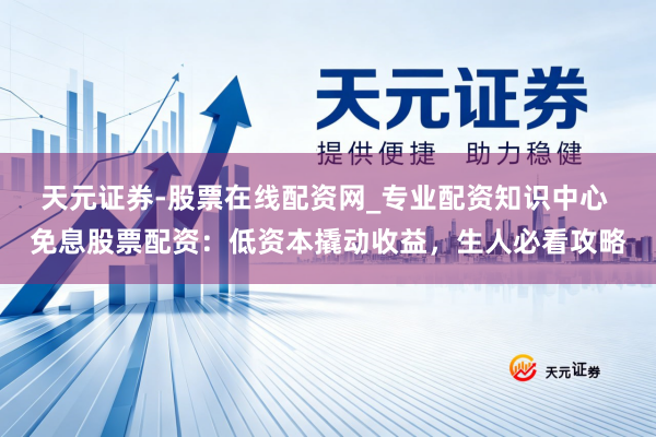 天元证券-股票在线配资网_专业配资知识中心 免息股票配资：低资本撬动收益，生人必看攻略