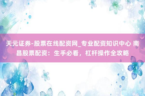 天元证券-股票在线配资网_专业配资知识中心 南昌股票配资：生手必看，杠杆操作全攻略