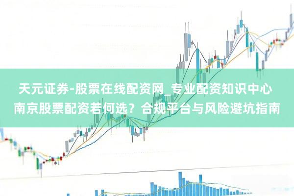 天元证券-股票在线配资网_专业配资知识中心 南京股票配资若何选？合规平台与风险避坑指南