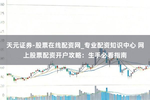 天元证券-股票在线配资网_专业配资知识中心 网上股票配资开户攻略：生手必看指南