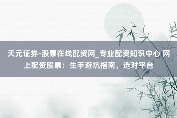 天元证券-股票在线配资网_专业配资知识中心 网上配资股票：生手避坑指南，选对平台