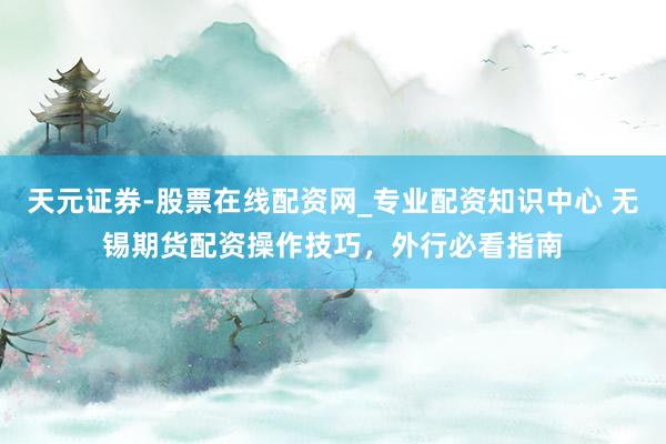 天元证券-股票在线配资网_专业配资知识中心 无锡期货配资操作技巧，外行必看指南