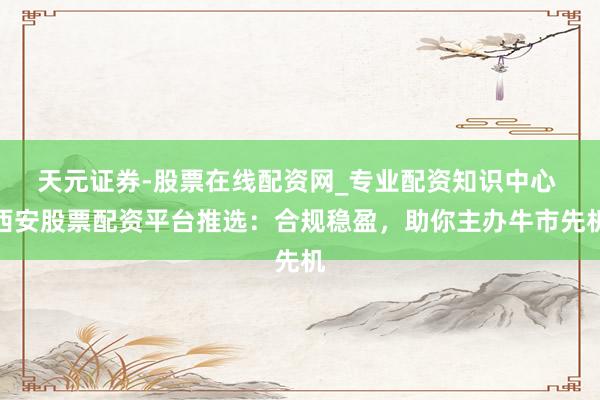 天元证券-股票在线配资网_专业配资知识中心 西安股票配资平台推选：合规稳盈，助你主办牛市先机