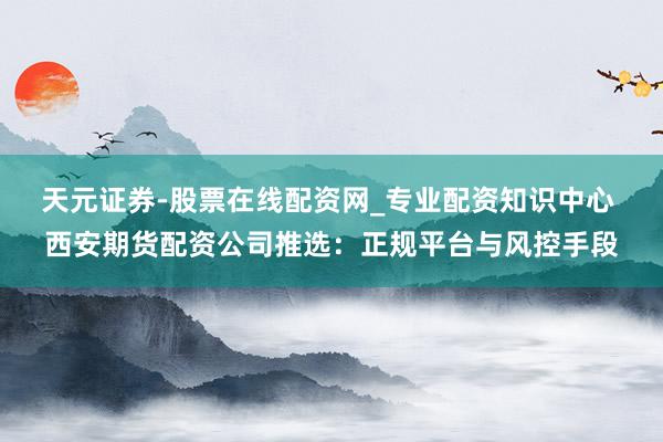 天元证券-股票在线配资网_专业配资知识中心 西安期货配资公司推选：正规平台与风控手段