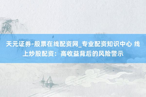 天元证券-股票在线配资网_专业配资知识中心 线上炒股配资：高收益背后的风险警示