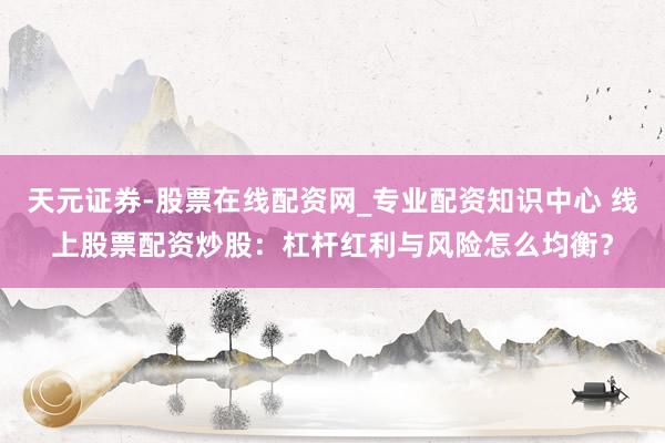 天元证券-股票在线配资网_专业配资知识中心 线上股票配资炒股：杠杆红利与风险怎么均衡？
