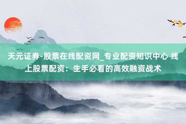 天元证券-股票在线配资网_专业配资知识中心 线上股票配资：生手必看的高效融资战术