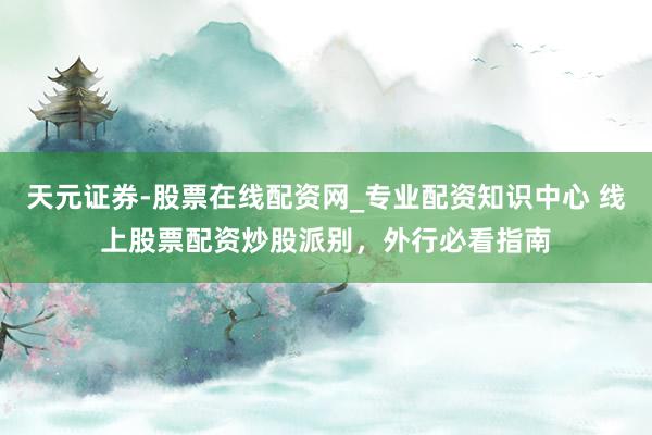天元证券-股票在线配资网_专业配资知识中心 线上股票配资炒股派别，外行必看指南