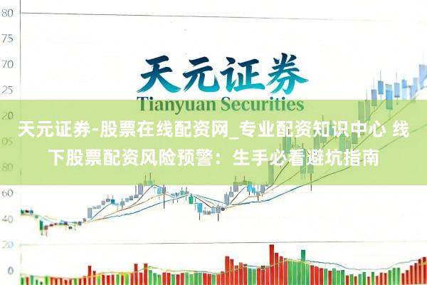 天元证券-股票在线配资网_专业配资知识中心 线下股票配资风险预警：生手必看避坑指南
