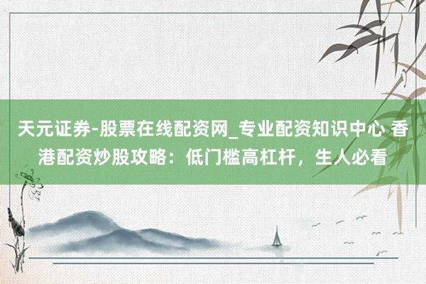 天元证券-股票在线配资网_专业配资知识中心 香港配资炒股攻略：低门槛高杠杆，生人必看