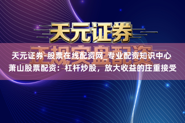 天元证券-股票在线配资网_专业配资知识中心 萧山股票配资：杠杆炒股，放大收益的庄重接受