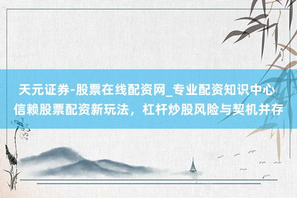 天元证券-股票在线配资网_专业配资知识中心 信赖股票配资新玩法，杠杆炒股风险与契机并存