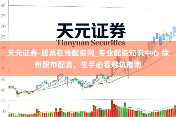 天元证券-股票在线配资网_专业配资知识中心 徐州股市配资，生手必看避坑指南